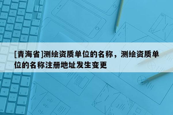[青海省]测绘资质单位的名称，测绘资质单位的名称注册地址发生变更