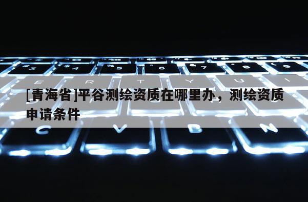 [青海省]平谷测绘资质在哪里办，测绘资质申请条件