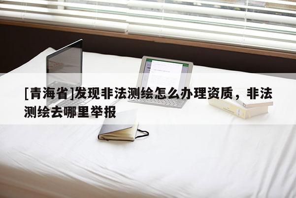 [青海省]发现非法测绘怎么办理资质，非法测绘去哪里举报