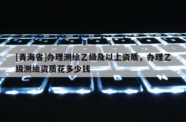 [青海省]办理测绘乙级及以上资质，办理乙级测绘资质花多少钱