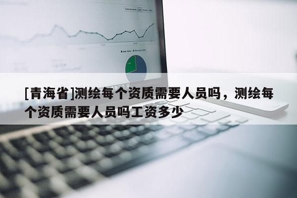 [青海省]测绘每个资质需要人员吗，测绘每个资质需要人员吗工资多少