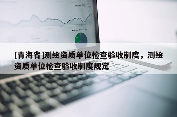 [青海省]测绘资质单位检查验收制度，测绘资质单位检查验收制度规定