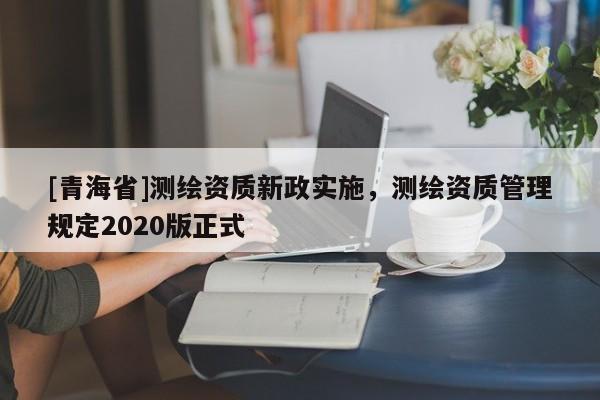 [青海省]测绘资质新政实施，测绘资质管理规定2020版正式