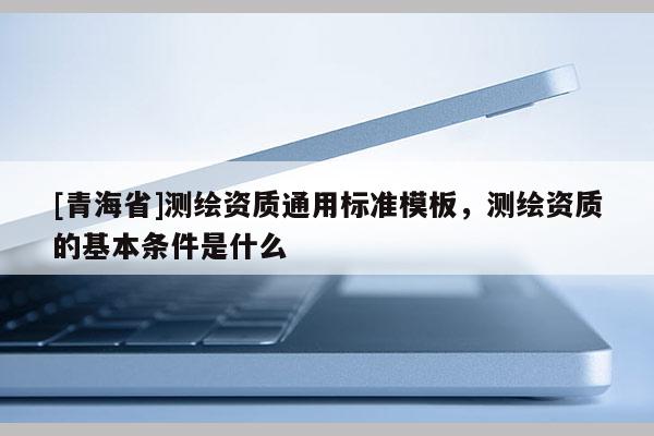 [青海省]测绘资质通用标准模板，测绘资质的基本条件是什么