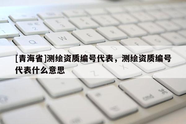 [青海省]测绘资质编号代表，测绘资质编号代表什么意思
