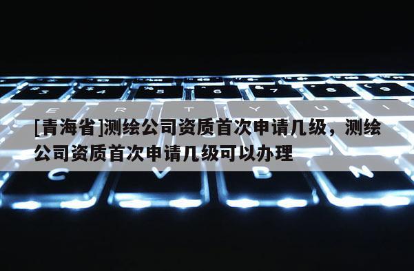 [青海省]测绘公司资质首次申请几级，测绘公司资质首次申请几级可以办理