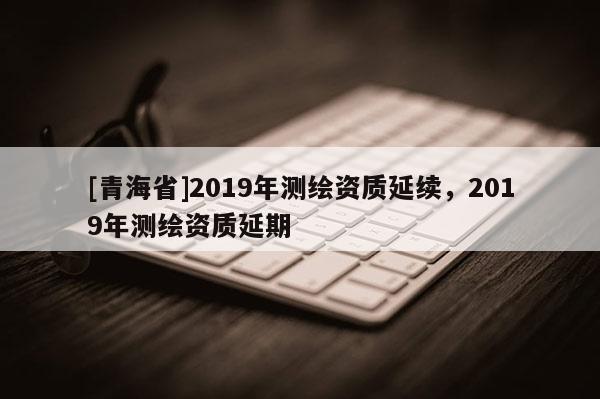 [青海省]2019年测绘资质延续，2019年测绘资质延期