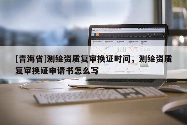 [青海省]测绘资质复审换证时间，测绘资质复审换证申请书怎么写