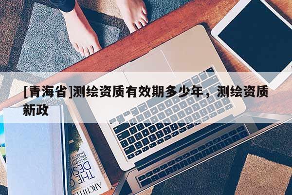 [青海省]测绘资质有效期多少年，测绘资质新政