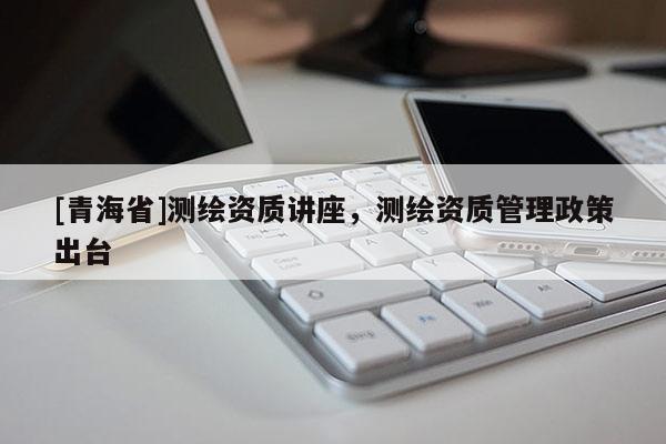 [青海省]测绘资质讲座，测绘资质管理政策出台
