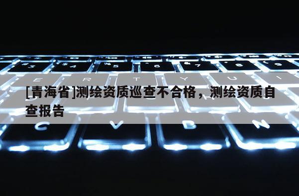 [青海省]测绘资质巡查不合格，测绘资质自查报告