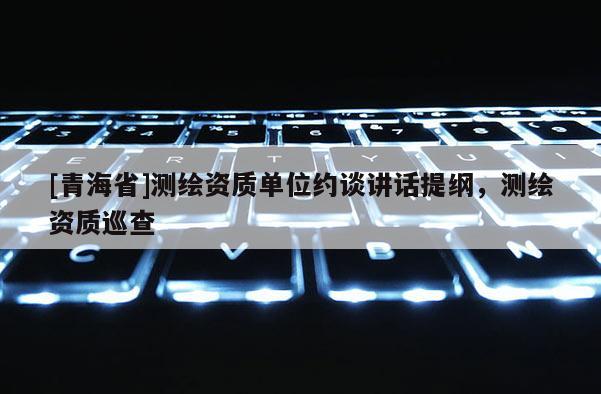 [青海省]测绘资质单位约谈讲话提纲，测绘资质巡查