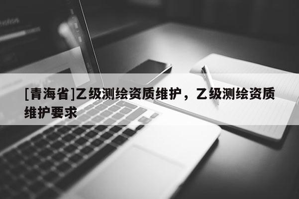 [青海省]乙级测绘资质维护，乙级测绘资质维护要求