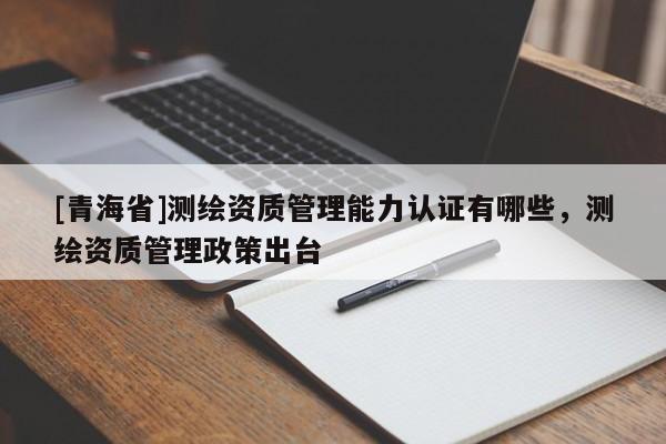 [青海省]测绘资质管理能力认证有哪些，测绘资质管理政策出台