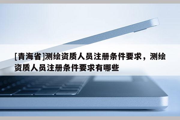[青海省]测绘资质人员注册条件要求，测绘资质人员注册条件要求有哪些