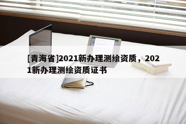 [青海省]2021新办理测绘资质，2021新办理测绘资质证书