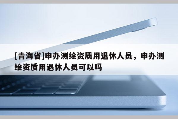 [青海省]申办测绘资质用退休人员，申办测绘资质用退休人员可以吗