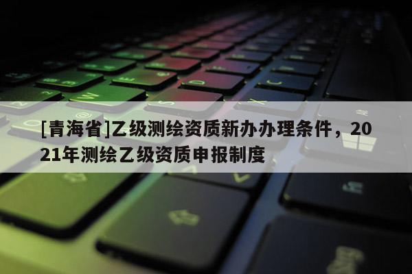 [青海省]乙级测绘资质新办办理条件，2021年测绘乙级资质申报制度