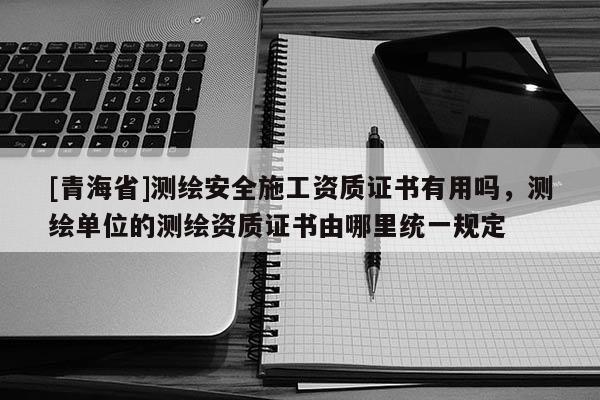 [青海省]测绘安全施工资质证书有用吗，测绘单位的测绘资质证书由哪里统一规定