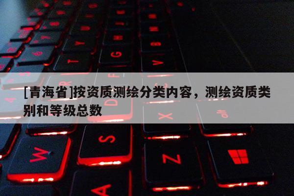 [青海省]按资质测绘分类内容，测绘资质类别和等级总数