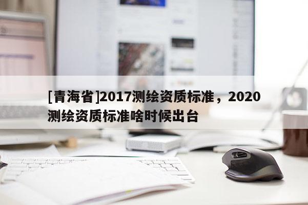 [青海省]2017测绘资质标准，2020测绘资质标准啥时候出台
