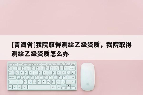 [青海省]我院取得测绘乙级资质，我院取得测绘乙级资质怎么办