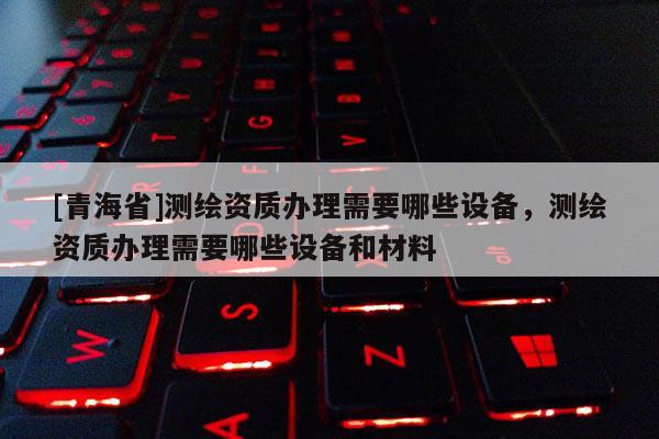 [青海省]测绘资质办理需要哪些设备，测绘资质办理需要哪些设备和材料