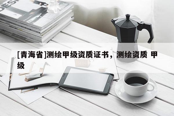 [青海省]测绘甲级资质证书，测绘资质 甲级