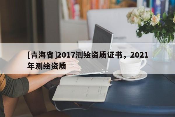 [青海省]2017测绘资质证书，2021年测绘资质