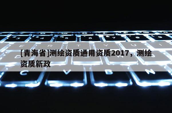 [青海省]测绘资质通用资质2017，测绘资质新政