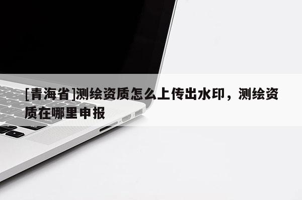 [青海省]测绘资质怎么上传出水印，测绘资质在哪里申报