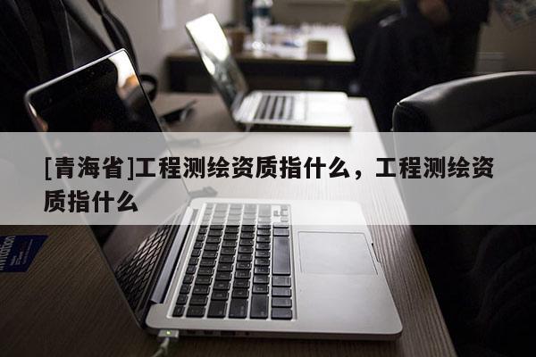 [青海省]工程测绘资质指什么，工程测绘资质指什么