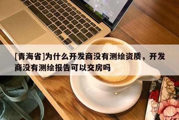 [青海省]为什么开发商没有测绘资质，开发商没有测绘报告可以交房吗