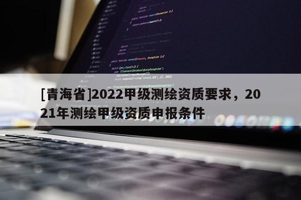 [青海省]2022甲级测绘资质要求，2021年测绘甲级资质申报条件