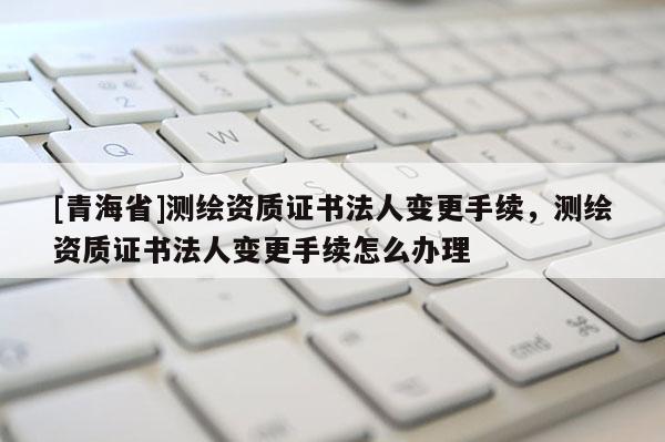 [青海省]测绘资质证书法人变更手续，测绘资质证书法人变更手续怎么办理