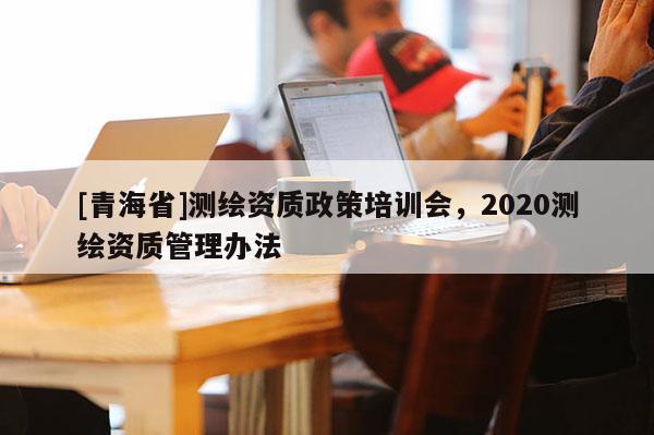 [青海省]测绘资质政策培训会，2020测绘资质管理办法