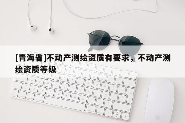 [青海省]不动产测绘资质有要求，不动产测绘资质等级