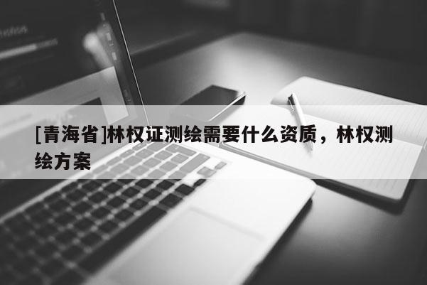 [青海省]林权证测绘需要什么资质，林权测绘方案
