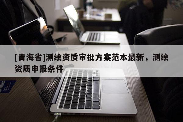 [青海省]测绘资质审批方案范本最新，测绘资质申报条件