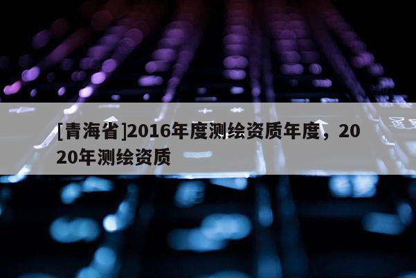 [青海省]2016年度测绘资质年度，2020年测绘资质