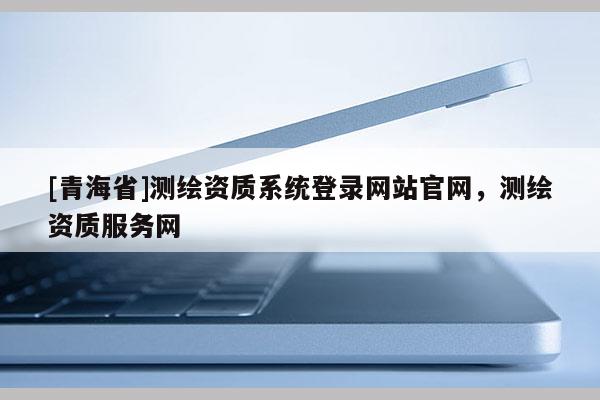 [青海省]测绘资质系统登录网站官网，测绘资质服务网