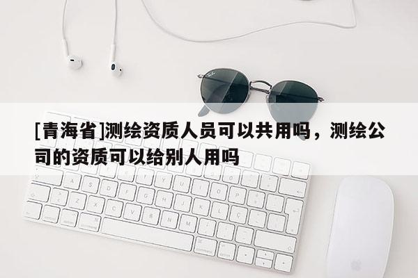 [青海省]测绘资质人员可以共用吗，测绘公司的资质可以给别人用吗