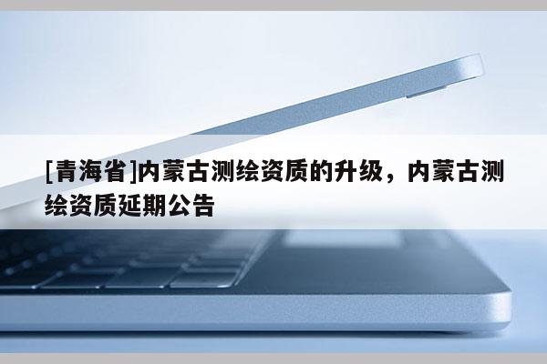 [青海省]内蒙古测绘资质的升级，内蒙古测绘资质延期公告
