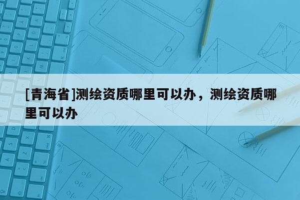 [青海省]测绘资质哪里可以办，测绘资质哪里可以办