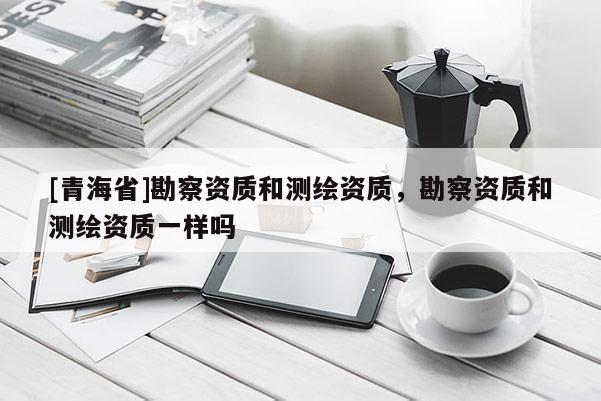 [青海省]勘察资质和测绘资质，勘察资质和测绘资质一样吗