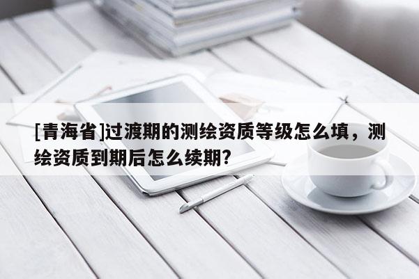 [青海省]过渡期的测绘资质等级怎么填，测绘资质到期后怎么续期?