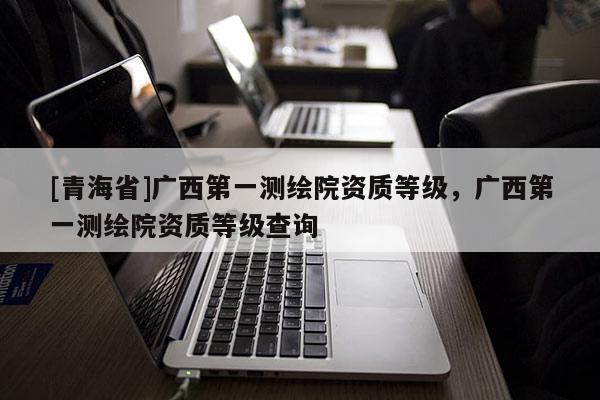 [青海省]广西第一测绘院资质等级，广西第一测绘院资质等级查询