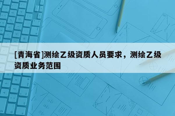 [青海省]测绘乙级资质人员要求，测绘乙级资质业务范围