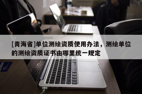 [青海省]单位测绘资质使用办法，测绘单位的测绘资质证书由哪里统一规定