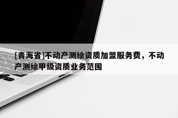 [青海省]不动产测绘资质加盟服务费，不动产测绘甲级资质业务范围